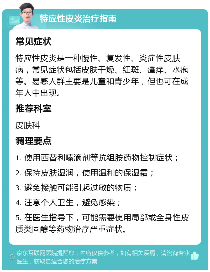 特应性皮炎治疗指南 常见症状 特应性皮炎是一种慢性、复发性、炎症性皮肤病，常见症状包括皮肤干燥、红斑、瘙痒、水疱等。易感人群主要是儿童和青少年，但也可在成年人中出现。 推荐科室 皮肤科 调理要点 1. 使用西替利嗪滴剂等抗组胺药物控制症状； 2. 保持皮肤湿润，使用温和的保湿霜； 3. 避免接触可能引起过敏的物质； 4. 注意个人卫生，避免感染； 5. 在医生指导下，可能需要使用局部或全身性皮质类固醇等药物治疗严重症状。