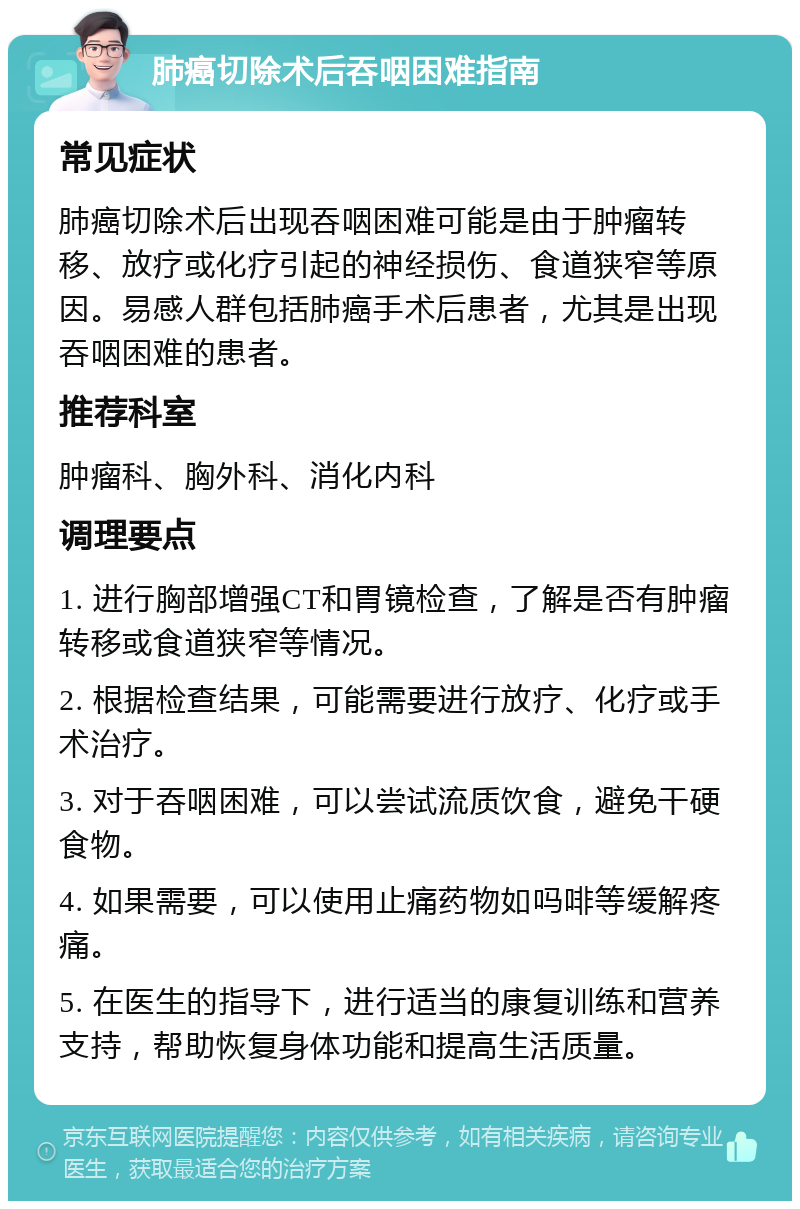 肺癌切除术后吞咽困难指南 常见症状 肺癌切除术后出现吞咽困难可能是由于肿瘤转移、放疗或化疗引起的神经损伤、食道狭窄等原因。易感人群包括肺癌手术后患者，尤其是出现吞咽困难的患者。 推荐科室 肿瘤科、胸外科、消化内科 调理要点 1. 进行胸部增强CT和胃镜检查，了解是否有肿瘤转移或食道狭窄等情况。 2. 根据检查结果，可能需要进行放疗、化疗或手术治疗。 3. 对于吞咽困难，可以尝试流质饮食，避免干硬食物。 4. 如果需要，可以使用止痛药物如吗啡等缓解疼痛。 5. 在医生的指导下，进行适当的康复训练和营养支持，帮助恢复身体功能和提高生活质量。