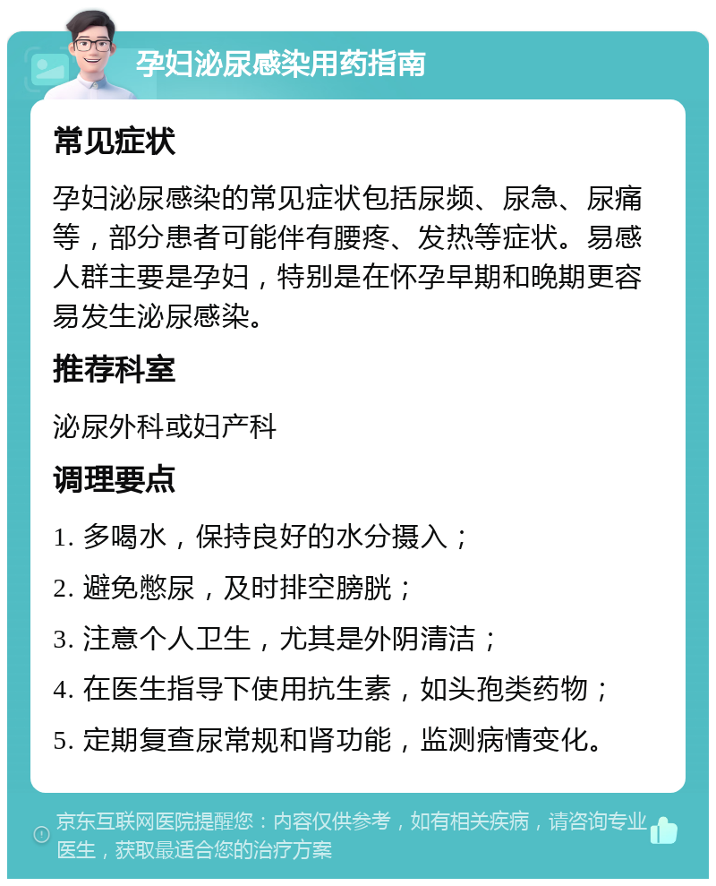 孕妇泌尿感染用药指南 常见症状 孕妇泌尿感染的常见症状包括尿频、尿急、尿痛等，部分患者可能伴有腰疼、发热等症状。易感人群主要是孕妇，特别是在怀孕早期和晚期更容易发生泌尿感染。 推荐科室 泌尿外科或妇产科 调理要点 1. 多喝水，保持良好的水分摄入； 2. 避免憋尿，及时排空膀胱； 3. 注意个人卫生，尤其是外阴清洁； 4. 在医生指导下使用抗生素，如头孢类药物； 5. 定期复查尿常规和肾功能，监测病情变化。