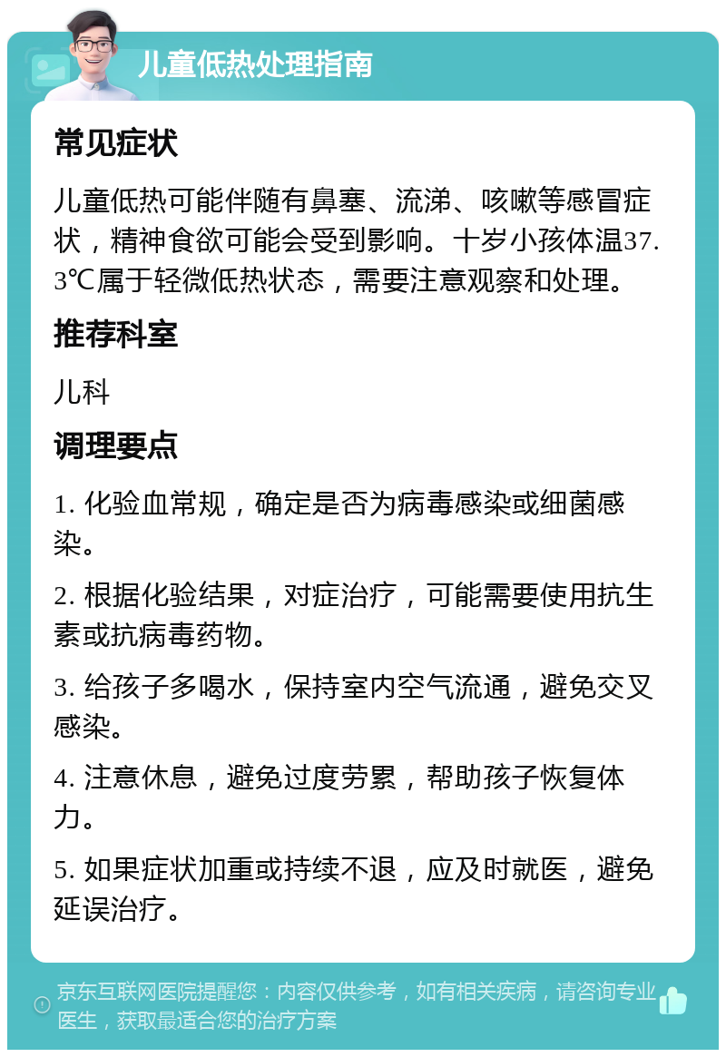 儿童低热处理指南 常见症状 儿童低热可能伴随有鼻塞、流涕、咳嗽等感冒症状，精神食欲可能会受到影响。十岁小孩体温37.3℃属于轻微低热状态，需要注意观察和处理。 推荐科室 儿科 调理要点 1. 化验血常规，确定是否为病毒感染或细菌感染。 2. 根据化验结果，对症治疗，可能需要使用抗生素或抗病毒药物。 3. 给孩子多喝水，保持室内空气流通，避免交叉感染。 4. 注意休息，避免过度劳累，帮助孩子恢复体力。 5. 如果症状加重或持续不退，应及时就医，避免延误治疗。