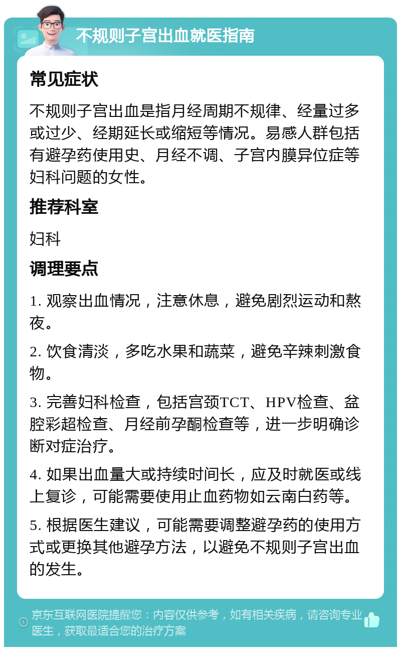 不规则子宫出血就医指南 常见症状 不规则子宫出血是指月经周期不规律、经量过多或过少、经期延长或缩短等情况。易感人群包括有避孕药使用史、月经不调、子宫内膜异位症等妇科问题的女性。 推荐科室 妇科 调理要点 1. 观察出血情况，注意休息，避免剧烈运动和熬夜。 2. 饮食清淡，多吃水果和蔬菜，避免辛辣刺激食物。 3. 完善妇科检查，包括宫颈TCT、HPV检查、盆腔彩超检查、月经前孕酮检查等，进一步明确诊断对症治疗。 4. 如果出血量大或持续时间长，应及时就医或线上复诊，可能需要使用止血药物如云南白药等。 5. 根据医生建议，可能需要调整避孕药的使用方式或更换其他避孕方法，以避免不规则子宫出血的发生。