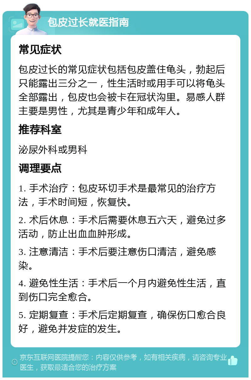 包皮过长就医指南 常见症状 包皮过长的常见症状包括包皮盖住龟头，勃起后只能露出三分之一，性生活时或用手可以将龟头全部露出，包皮也会被卡在冠状沟里。易感人群主要是男性，尤其是青少年和成年人。 推荐科室 泌尿外科或男科 调理要点 1. 手术治疗：包皮环切手术是最常见的治疗方法，手术时间短，恢复快。 2. 术后休息：手术后需要休息五六天，避免过多活动，防止出血血肿形成。 3. 注意清洁：手术后要注意伤口清洁，避免感染。 4. 避免性生活：手术后一个月内避免性生活，直到伤口完全愈合。 5. 定期复查：手术后定期复查，确保伤口愈合良好，避免并发症的发生。