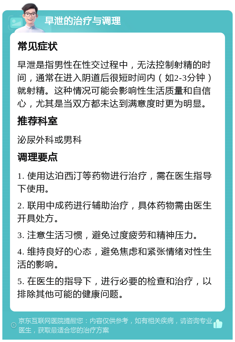 早泄的治疗与调理 常见症状 早泄是指男性在性交过程中，无法控制射精的时间，通常在进入阴道后很短时间内（如2-3分钟）就射精。这种情况可能会影响性生活质量和自信心，尤其是当双方都未达到满意度时更为明显。 推荐科室 泌尿外科或男科 调理要点 1. 使用达泊西汀等药物进行治疗，需在医生指导下使用。 2. 联用中成药进行辅助治疗，具体药物需由医生开具处方。 3. 注意生活习惯，避免过度疲劳和精神压力。 4. 维持良好的心态，避免焦虑和紧张情绪对性生活的影响。 5. 在医生的指导下，进行必要的检查和治疗，以排除其他可能的健康问题。