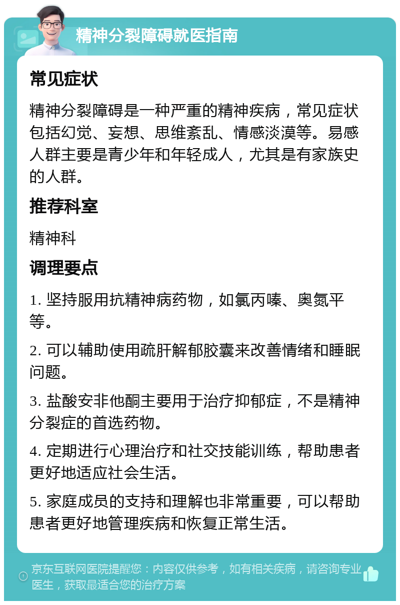 精神分裂障碍就医指南 常见症状 精神分裂障碍是一种严重的精神疾病，常见症状包括幻觉、妄想、思维紊乱、情感淡漠等。易感人群主要是青少年和年轻成人，尤其是有家族史的人群。 推荐科室 精神科 调理要点 1. 坚持服用抗精神病药物，如氯丙嗪、奥氮平等。 2. 可以辅助使用疏肝解郁胶囊来改善情绪和睡眠问题。 3. 盐酸安非他酮主要用于治疗抑郁症，不是精神分裂症的首选药物。 4. 定期进行心理治疗和社交技能训练，帮助患者更好地适应社会生活。 5. 家庭成员的支持和理解也非常重要，可以帮助患者更好地管理疾病和恢复正常生活。