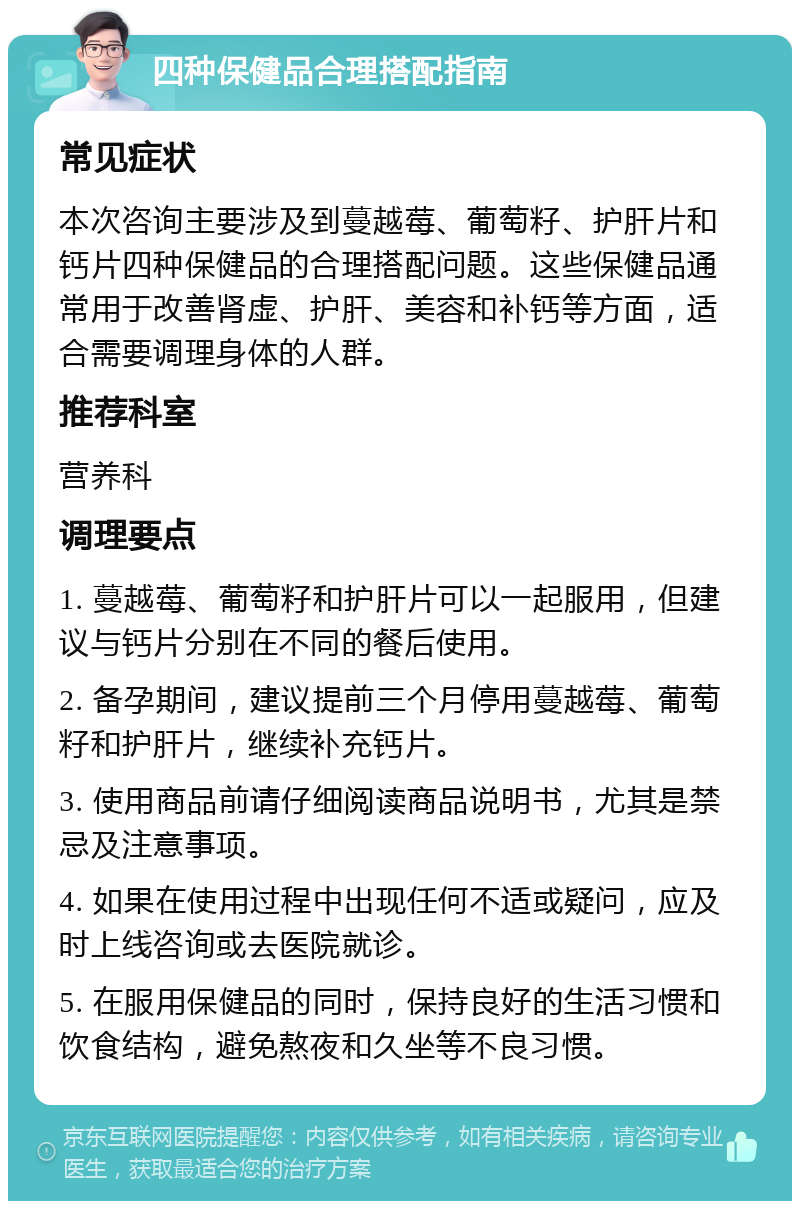 四种保健品合理搭配指南 常见症状 本次咨询主要涉及到蔓越莓、葡萄籽、护肝片和钙片四种保健品的合理搭配问题。这些保健品通常用于改善肾虚、护肝、美容和补钙等方面，适合需要调理身体的人群。 推荐科室 营养科 调理要点 1. 蔓越莓、葡萄籽和护肝片可以一起服用，但建议与钙片分别在不同的餐后使用。 2. 备孕期间，建议提前三个月停用蔓越莓、葡萄籽和护肝片，继续补充钙片。 3. 使用商品前请仔细阅读商品说明书，尤其是禁忌及注意事项。 4. 如果在使用过程中出现任何不适或疑问，应及时上线咨询或去医院就诊。 5. 在服用保健品的同时，保持良好的生活习惯和饮食结构，避免熬夜和久坐等不良习惯。