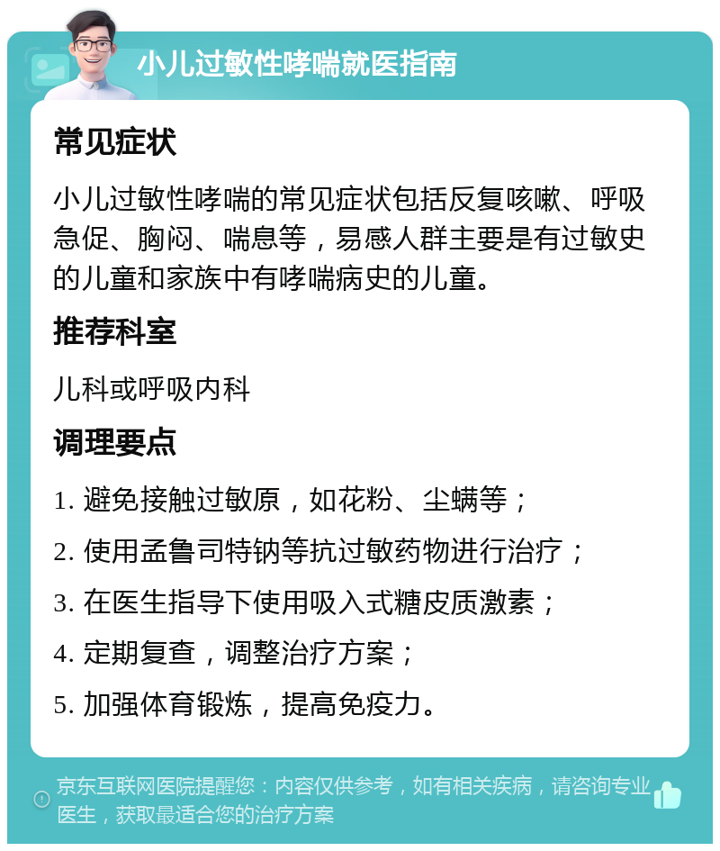 小儿过敏性哮喘就医指南 常见症状 小儿过敏性哮喘的常见症状包括反复咳嗽、呼吸急促、胸闷、喘息等，易感人群主要是有过敏史的儿童和家族中有哮喘病史的儿童。 推荐科室 儿科或呼吸内科 调理要点 1. 避免接触过敏原，如花粉、尘螨等； 2. 使用孟鲁司特钠等抗过敏药物进行治疗； 3. 在医生指导下使用吸入式糖皮质激素； 4. 定期复查，调整治疗方案； 5. 加强体育锻炼，提高免疫力。