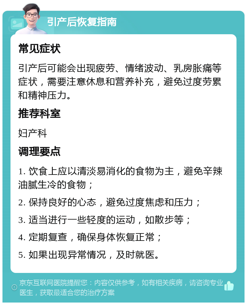 引产后恢复指南 常见症状 引产后可能会出现疲劳、情绪波动、乳房胀痛等症状，需要注意休息和营养补充，避免过度劳累和精神压力。 推荐科室 妇产科 调理要点 1. 饮食上应以清淡易消化的食物为主，避免辛辣油腻生冷的食物； 2. 保持良好的心态，避免过度焦虑和压力； 3. 适当进行一些轻度的运动，如散步等； 4. 定期复查，确保身体恢复正常； 5. 如果出现异常情况，及时就医。