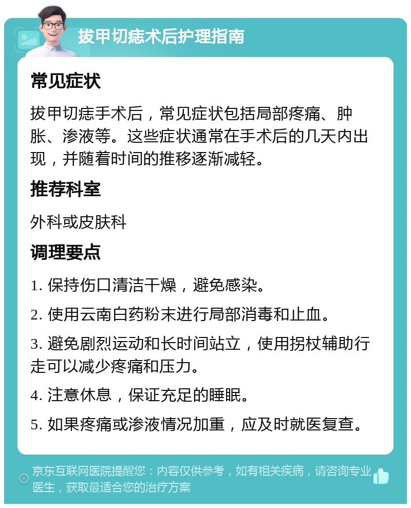 拔甲切痣术后护理指南 常见症状 拔甲切痣手术后，常见症状包括局部疼痛、肿胀、渗液等。这些症状通常在手术后的几天内出现，并随着时间的推移逐渐减轻。 推荐科室 外科或皮肤科 调理要点 1. 保持伤口清洁干燥，避免感染。 2. 使用云南白药粉末进行局部消毒和止血。 3. 避免剧烈运动和长时间站立，使用拐杖辅助行走可以减少疼痛和压力。 4. 注意休息，保证充足的睡眠。 5. 如果疼痛或渗液情况加重，应及时就医复查。