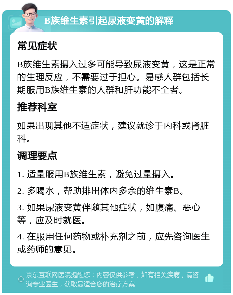 B族维生素引起尿液变黄的解释 常见症状 B族维生素摄入过多可能导致尿液变黄，这是正常的生理反应，不需要过于担心。易感人群包括长期服用B族维生素的人群和肝功能不全者。 推荐科室 如果出现其他不适症状，建议就诊于内科或肾脏科。 调理要点 1. 适量服用B族维生素，避免过量摄入。 2. 多喝水，帮助排出体内多余的维生素B。 3. 如果尿液变黄伴随其他症状，如腹痛、恶心等，应及时就医。 4. 在服用任何药物或补充剂之前，应先咨询医生或药师的意见。