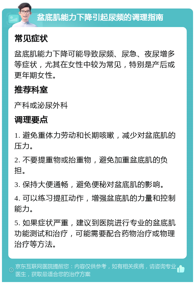 盆底肌能力下降引起尿频的调理指南 常见症状 盆底肌能力下降可能导致尿频、尿急、夜尿增多等症状，尤其在女性中较为常见，特别是产后或更年期女性。 推荐科室 产科或泌尿外科 调理要点 1. 避免重体力劳动和长期咳嗽，减少对盆底肌的压力。 2. 不要提重物或抬重物，避免加重盆底肌的负担。 3. 保持大便通畅，避免便秘对盆底肌的影响。 4. 可以练习提肛动作，增强盆底肌的力量和控制能力。 5. 如果症状严重，建议到医院进行专业的盆底肌功能测试和治疗，可能需要配合药物治疗或物理治疗等方法。