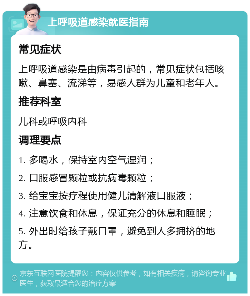 上呼吸道感染就医指南 常见症状 上呼吸道感染是由病毒引起的，常见症状包括咳嗽、鼻塞、流涕等，易感人群为儿童和老年人。 推荐科室 儿科或呼吸内科 调理要点 1. 多喝水，保持室内空气湿润； 2. 口服感冒颗粒或抗病毒颗粒； 3. 给宝宝按疗程使用健儿清解液口服液； 4. 注意饮食和休息，保证充分的休息和睡眠； 5. 外出时给孩子戴口罩，避免到人多拥挤的地方。