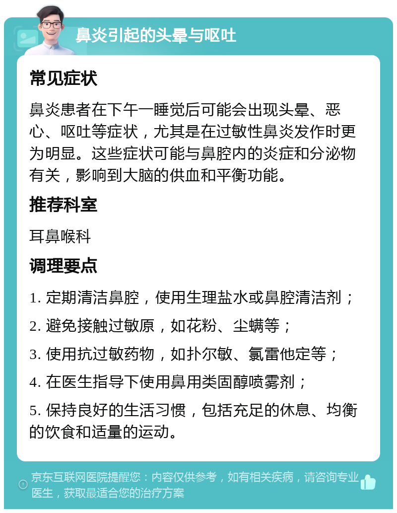 鼻炎引起的头晕与呕吐 常见症状 鼻炎患者在下午一睡觉后可能会出现头晕、恶心、呕吐等症状，尤其是在过敏性鼻炎发作时更为明显。这些症状可能与鼻腔内的炎症和分泌物有关，影响到大脑的供血和平衡功能。 推荐科室 耳鼻喉科 调理要点 1. 定期清洁鼻腔，使用生理盐水或鼻腔清洁剂； 2. 避免接触过敏原，如花粉、尘螨等； 3. 使用抗过敏药物，如扑尔敏、氯雷他定等； 4. 在医生指导下使用鼻用类固醇喷雾剂； 5. 保持良好的生活习惯，包括充足的休息、均衡的饮食和适量的运动。