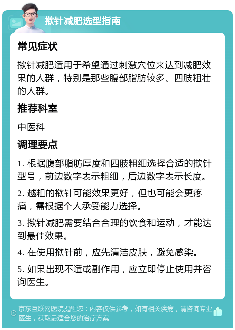 揿针减肥选型指南 常见症状 揿针减肥适用于希望通过刺激穴位来达到减肥效果的人群，特别是那些腹部脂肪较多、四肢粗壮的人群。 推荐科室 中医科 调理要点 1. 根据腹部脂肪厚度和四肢粗细选择合适的揿针型号，前边数字表示粗细，后边数字表示长度。 2. 越粗的揿针可能效果更好，但也可能会更疼痛，需根据个人承受能力选择。 3. 揿针减肥需要结合合理的饮食和运动，才能达到最佳效果。 4. 在使用揿针前，应先清洁皮肤，避免感染。 5. 如果出现不适或副作用，应立即停止使用并咨询医生。