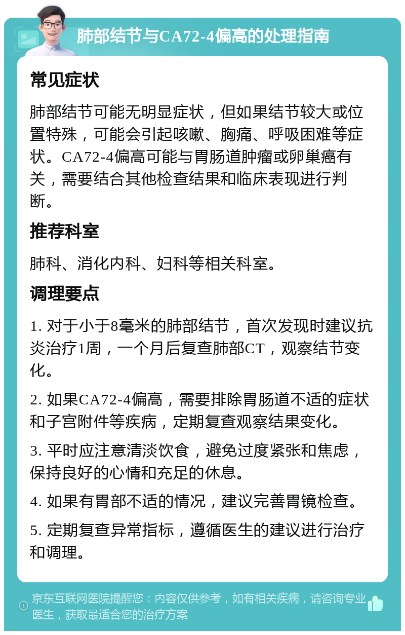 肺部结节与CA72-4偏高的处理指南 常见症状 肺部结节可能无明显症状，但如果结节较大或位置特殊，可能会引起咳嗽、胸痛、呼吸困难等症状。CA72-4偏高可能与胃肠道肿瘤或卵巢癌有关，需要结合其他检查结果和临床表现进行判断。 推荐科室 肺科、消化内科、妇科等相关科室。 调理要点 1. 对于小于8毫米的肺部结节，首次发现时建议抗炎治疗1周，一个月后复查肺部CT，观察结节变化。 2. 如果CA72-4偏高，需要排除胃肠道不适的症状和子宫附件等疾病，定期复查观察结果变化。 3. 平时应注意清淡饮食，避免过度紧张和焦虑，保持良好的心情和充足的休息。 4. 如果有胃部不适的情况，建议完善胃镜检查。 5. 定期复查异常指标，遵循医生的建议进行治疗和调理。