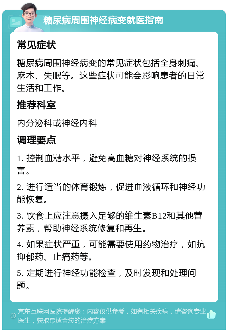 糖尿病周围神经病变就医指南 常见症状 糖尿病周围神经病变的常见症状包括全身刺痛、麻木、失眠等。这些症状可能会影响患者的日常生活和工作。 推荐科室 内分泌科或神经内科 调理要点 1. 控制血糖水平，避免高血糖对神经系统的损害。 2. 进行适当的体育锻炼，促进血液循环和神经功能恢复。 3. 饮食上应注意摄入足够的维生素B12和其他营养素，帮助神经系统修复和再生。 4. 如果症状严重，可能需要使用药物治疗，如抗抑郁药、止痛药等。 5. 定期进行神经功能检查，及时发现和处理问题。