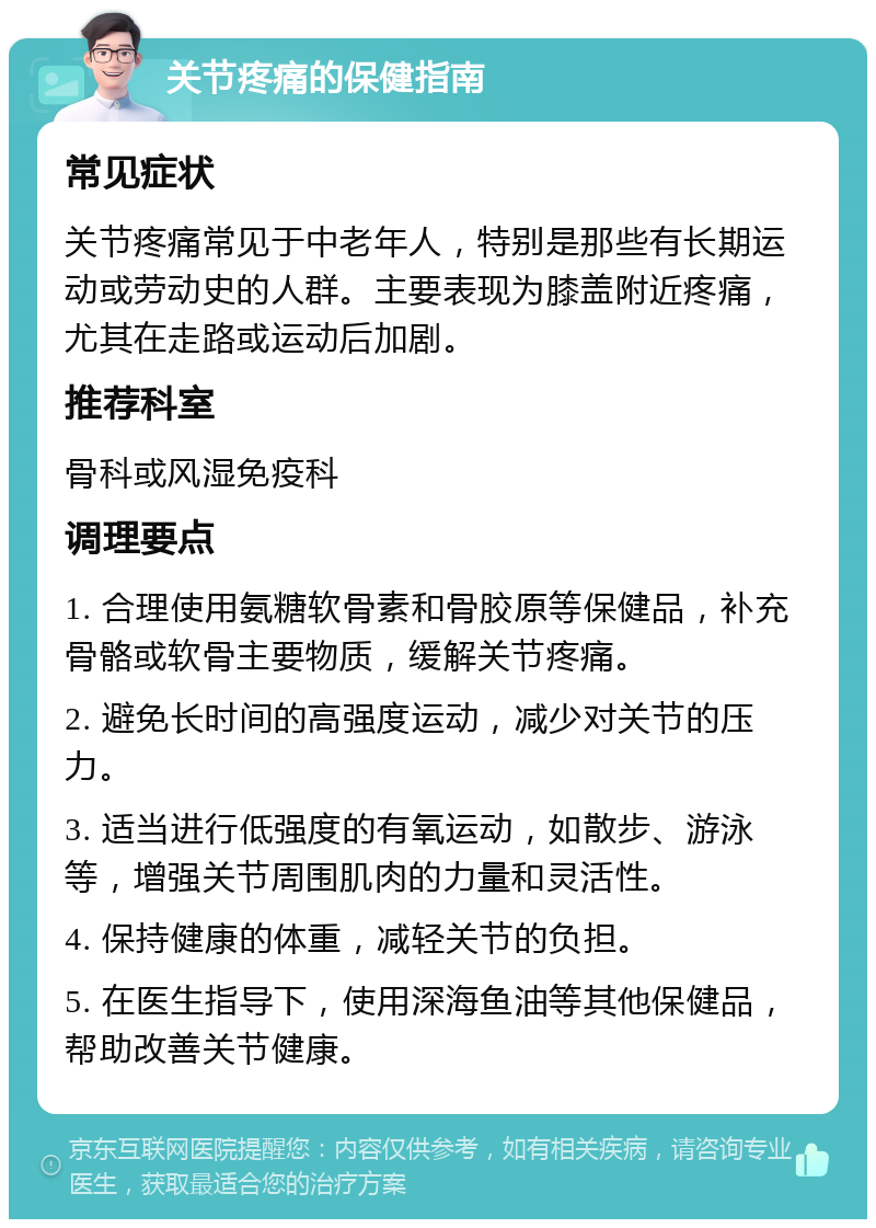 关节疼痛的保健指南 常见症状 关节疼痛常见于中老年人，特别是那些有长期运动或劳动史的人群。主要表现为膝盖附近疼痛，尤其在走路或运动后加剧。 推荐科室 骨科或风湿免疫科 调理要点 1. 合理使用氨糖软骨素和骨胶原等保健品，补充骨骼或软骨主要物质，缓解关节疼痛。 2. 避免长时间的高强度运动，减少对关节的压力。 3. 适当进行低强度的有氧运动，如散步、游泳等，增强关节周围肌肉的力量和灵活性。 4. 保持健康的体重，减轻关节的负担。 5. 在医生指导下，使用深海鱼油等其他保健品，帮助改善关节健康。