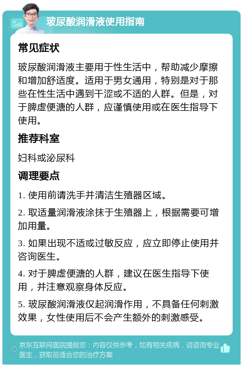 玻尿酸润滑液使用指南 常见症状 玻尿酸润滑液主要用于性生活中，帮助减少摩擦和增加舒适度。适用于男女通用，特别是对于那些在性生活中遇到干涩或不适的人群。但是，对于脾虚便溏的人群，应谨慎使用或在医生指导下使用。 推荐科室 妇科或泌尿科 调理要点 1. 使用前请洗手并清洁生殖器区域。 2. 取适量润滑液涂抹于生殖器上，根据需要可增加用量。 3. 如果出现不适或过敏反应，应立即停止使用并咨询医生。 4. 对于脾虚便溏的人群，建议在医生指导下使用，并注意观察身体反应。 5. 玻尿酸润滑液仅起润滑作用，不具备任何刺激效果，女性使用后不会产生额外的刺激感受。