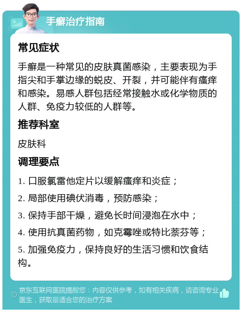 手癣治疗指南 常见症状 手癣是一种常见的皮肤真菌感染，主要表现为手指尖和手掌边缘的蜕皮、开裂，并可能伴有瘙痒和感染。易感人群包括经常接触水或化学物质的人群、免疫力较低的人群等。 推荐科室 皮肤科 调理要点 1. 口服氯雷他定片以缓解瘙痒和炎症； 2. 局部使用碘伏消毒，预防感染； 3. 保持手部干燥，避免长时间浸泡在水中； 4. 使用抗真菌药物，如克霉唑或特比萘芬等； 5. 加强免疫力，保持良好的生活习惯和饮食结构。