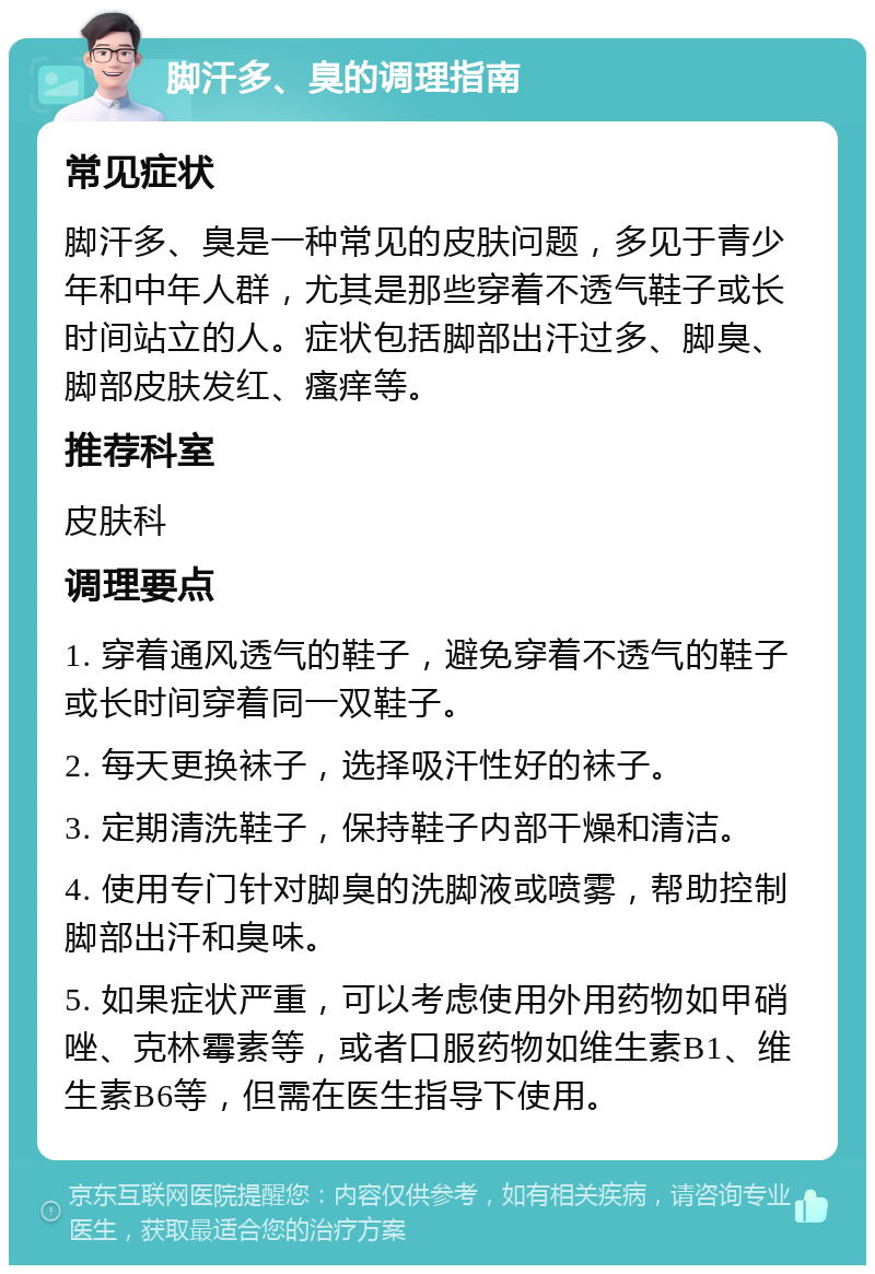 脚汗多、臭的调理指南 常见症状 脚汗多、臭是一种常见的皮肤问题，多见于青少年和中年人群，尤其是那些穿着不透气鞋子或长时间站立的人。症状包括脚部出汗过多、脚臭、脚部皮肤发红、瘙痒等。 推荐科室 皮肤科 调理要点 1. 穿着通风透气的鞋子，避免穿着不透气的鞋子或长时间穿着同一双鞋子。 2. 每天更换袜子，选择吸汗性好的袜子。 3. 定期清洗鞋子，保持鞋子内部干燥和清洁。 4. 使用专门针对脚臭的洗脚液或喷雾，帮助控制脚部出汗和臭味。 5. 如果症状严重，可以考虑使用外用药物如甲硝唑、克林霉素等，或者口服药物如维生素B1、维生素B6等，但需在医生指导下使用。