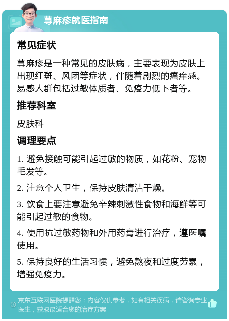 荨麻疹就医指南 常见症状 荨麻疹是一种常见的皮肤病，主要表现为皮肤上出现红斑、风团等症状，伴随着剧烈的瘙痒感。易感人群包括过敏体质者、免疫力低下者等。 推荐科室 皮肤科 调理要点 1. 避免接触可能引起过敏的物质，如花粉、宠物毛发等。 2. 注意个人卫生，保持皮肤清洁干燥。 3. 饮食上要注意避免辛辣刺激性食物和海鲜等可能引起过敏的食物。 4. 使用抗过敏药物和外用药膏进行治疗，遵医嘱使用。 5. 保持良好的生活习惯，避免熬夜和过度劳累，增强免疫力。