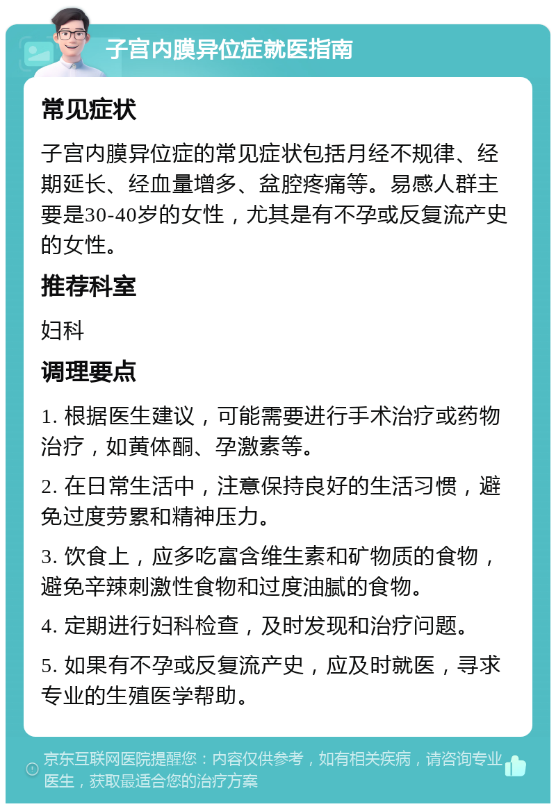 子宫内膜异位症就医指南 常见症状 子宫内膜异位症的常见症状包括月经不规律、经期延长、经血量增多、盆腔疼痛等。易感人群主要是30-40岁的女性，尤其是有不孕或反复流产史的女性。 推荐科室 妇科 调理要点 1. 根据医生建议，可能需要进行手术治疗或药物治疗，如黄体酮、孕激素等。 2. 在日常生活中，注意保持良好的生活习惯，避免过度劳累和精神压力。 3. 饮食上，应多吃富含维生素和矿物质的食物，避免辛辣刺激性食物和过度油腻的食物。 4. 定期进行妇科检查，及时发现和治疗问题。 5. 如果有不孕或反复流产史，应及时就医，寻求专业的生殖医学帮助。