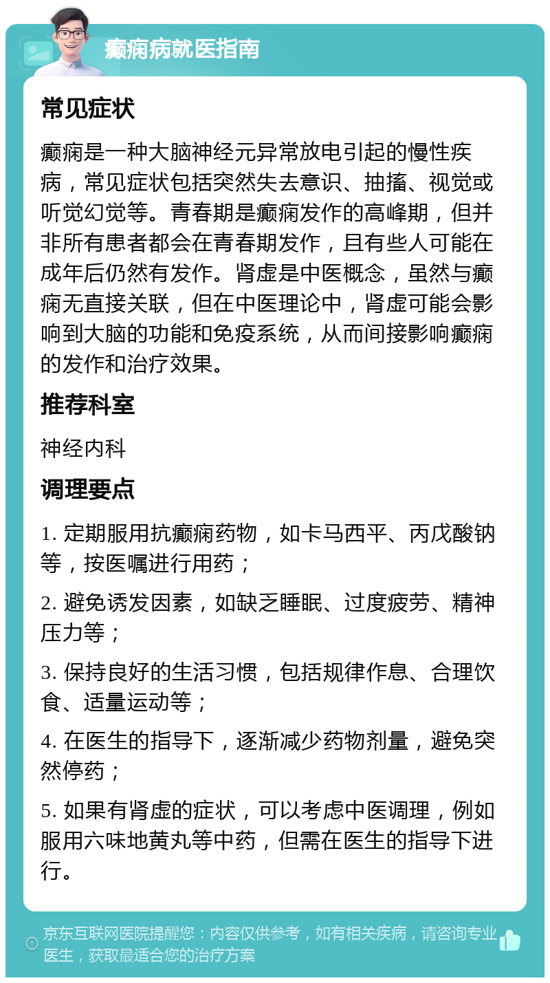 癫痫病就医指南 常见症状 癫痫是一种大脑神经元异常放电引起的慢性疾病，常见症状包括突然失去意识、抽搐、视觉或听觉幻觉等。青春期是癫痫发作的高峰期，但并非所有患者都会在青春期发作，且有些人可能在成年后仍然有发作。肾虚是中医概念，虽然与癫痫无直接关联，但在中医理论中，肾虚可能会影响到大脑的功能和免疫系统，从而间接影响癫痫的发作和治疗效果。 推荐科室 神经内科 调理要点 1. 定期服用抗癫痫药物，如卡马西平、丙戊酸钠等，按医嘱进行用药； 2. 避免诱发因素，如缺乏睡眠、过度疲劳、精神压力等； 3. 保持良好的生活习惯，包括规律作息、合理饮食、适量运动等； 4. 在医生的指导下，逐渐减少药物剂量，避免突然停药； 5. 如果有肾虚的症状，可以考虑中医调理，例如服用六味地黄丸等中药，但需在医生的指导下进行。