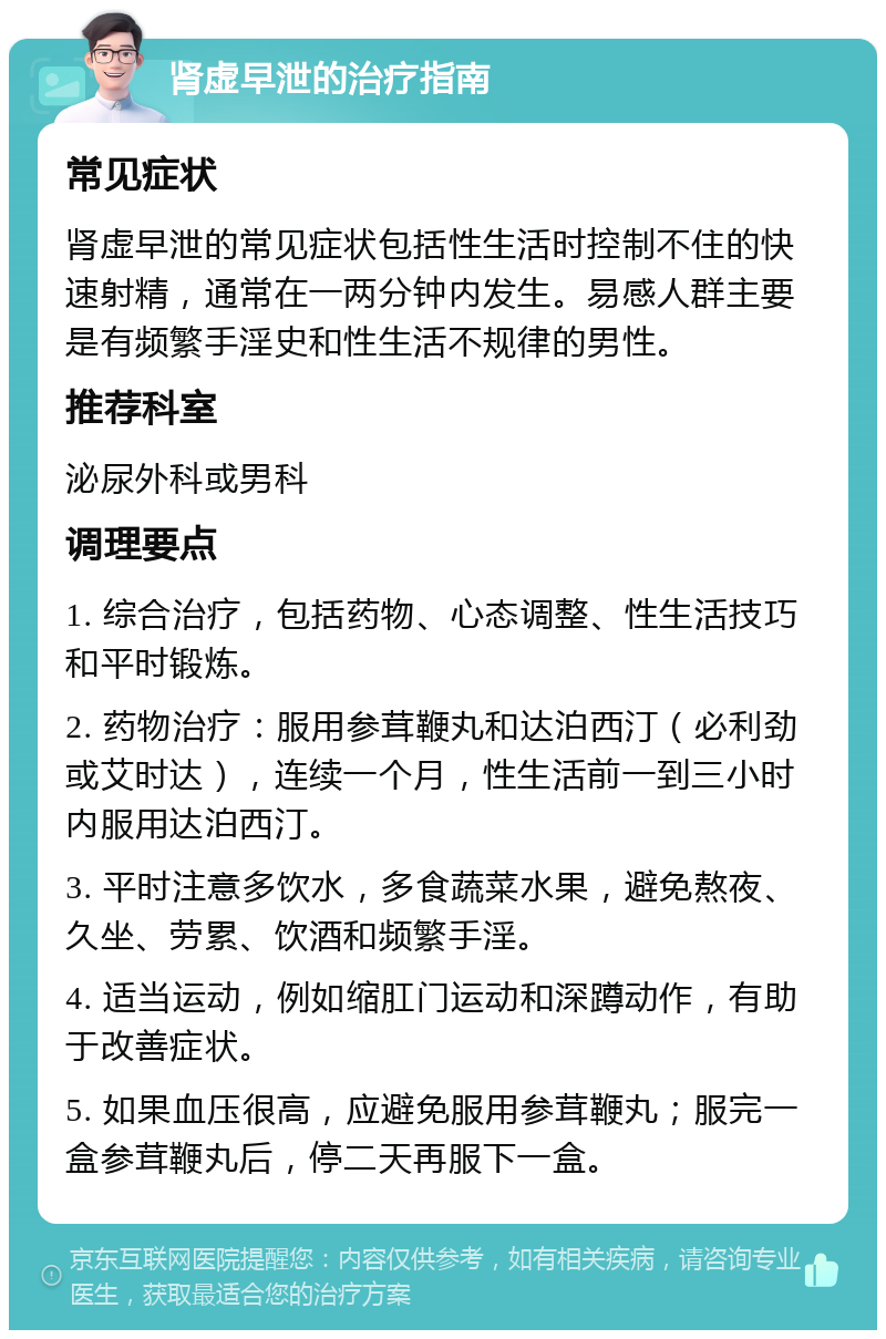 肾虚早泄的治疗指南 常见症状 肾虚早泄的常见症状包括性生活时控制不住的快速射精，通常在一两分钟内发生。易感人群主要是有频繁手淫史和性生活不规律的男性。 推荐科室 泌尿外科或男科 调理要点 1. 综合治疗，包括药物、心态调整、性生活技巧和平时锻炼。 2. 药物治疗：服用参茸鞭丸和达泊西汀（必利劲或艾时达），连续一个月，性生活前一到三小时内服用达泊西汀。 3. 平时注意多饮水，多食蔬菜水果，避免熬夜、久坐、劳累、饮酒和频繁手淫。 4. 适当运动，例如缩肛门运动和深蹲动作，有助于改善症状。 5. 如果血压很高，应避免服用参茸鞭丸；服完一盒参茸鞭丸后，停二天再服下一盒。