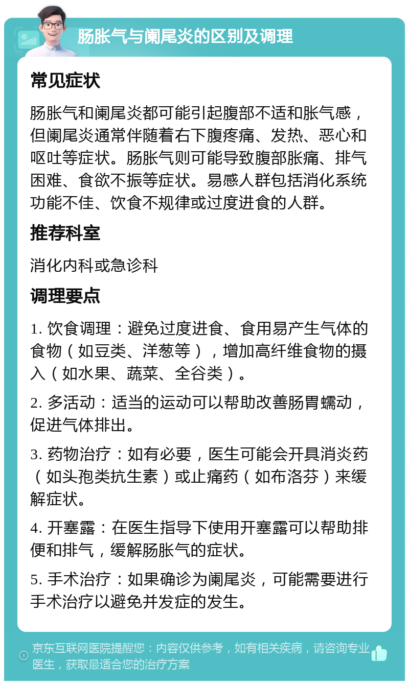 肠胀气与阑尾炎的区别及调理 常见症状 肠胀气和阑尾炎都可能引起腹部不适和胀气感，但阑尾炎通常伴随着右下腹疼痛、发热、恶心和呕吐等症状。肠胀气则可能导致腹部胀痛、排气困难、食欲不振等症状。易感人群包括消化系统功能不佳、饮食不规律或过度进食的人群。 推荐科室 消化内科或急诊科 调理要点 1. 饮食调理：避免过度进食、食用易产生气体的食物（如豆类、洋葱等），增加高纤维食物的摄入（如水果、蔬菜、全谷类）。 2. 多活动：适当的运动可以帮助改善肠胃蠕动，促进气体排出。 3. 药物治疗：如有必要，医生可能会开具消炎药（如头孢类抗生素）或止痛药（如布洛芬）来缓解症状。 4. 开塞露：在医生指导下使用开塞露可以帮助排便和排气，缓解肠胀气的症状。 5. 手术治疗：如果确诊为阑尾炎，可能需要进行手术治疗以避免并发症的发生。