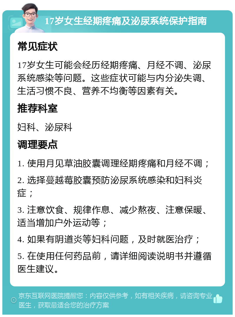 17岁女生经期疼痛及泌尿系统保护指南 常见症状 17岁女生可能会经历经期疼痛、月经不调、泌尿系统感染等问题。这些症状可能与内分泌失调、生活习惯不良、营养不均衡等因素有关。 推荐科室 妇科、泌尿科 调理要点 1. 使用月见草油胶囊调理经期疼痛和月经不调； 2. 选择蔓越莓胶囊预防泌尿系统感染和妇科炎症； 3. 注意饮食、规律作息、减少熬夜、注意保暖、适当增加户外运动等； 4. 如果有阴道炎等妇科问题，及时就医治疗； 5. 在使用任何药品前，请详细阅读说明书并遵循医生建议。