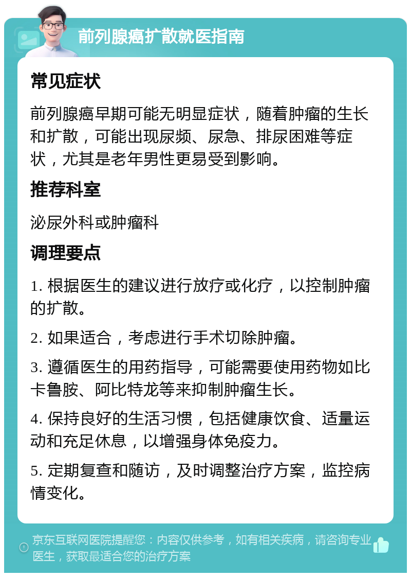 前列腺癌扩散就医指南 常见症状 前列腺癌早期可能无明显症状，随着肿瘤的生长和扩散，可能出现尿频、尿急、排尿困难等症状，尤其是老年男性更易受到影响。 推荐科室 泌尿外科或肿瘤科 调理要点 1. 根据医生的建议进行放疗或化疗，以控制肿瘤的扩散。 2. 如果适合，考虑进行手术切除肿瘤。 3. 遵循医生的用药指导，可能需要使用药物如比卡鲁胺、阿比特龙等来抑制肿瘤生长。 4. 保持良好的生活习惯，包括健康饮食、适量运动和充足休息，以增强身体免疫力。 5. 定期复查和随访，及时调整治疗方案，监控病情变化。