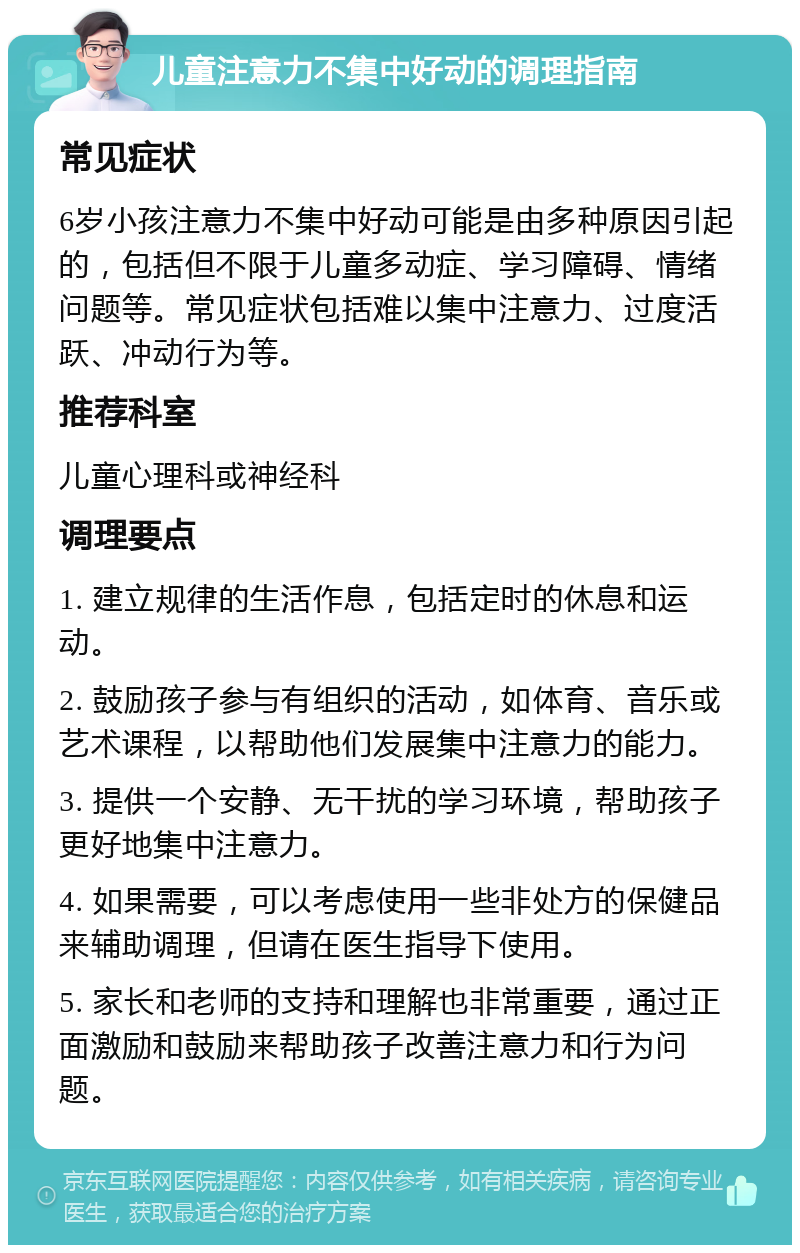 儿童注意力不集中好动的调理指南 常见症状 6岁小孩注意力不集中好动可能是由多种原因引起的，包括但不限于儿童多动症、学习障碍、情绪问题等。常见症状包括难以集中注意力、过度活跃、冲动行为等。 推荐科室 儿童心理科或神经科 调理要点 1. 建立规律的生活作息，包括定时的休息和运动。 2. 鼓励孩子参与有组织的活动，如体育、音乐或艺术课程，以帮助他们发展集中注意力的能力。 3. 提供一个安静、无干扰的学习环境，帮助孩子更好地集中注意力。 4. 如果需要，可以考虑使用一些非处方的保健品来辅助调理，但请在医生指导下使用。 5. 家长和老师的支持和理解也非常重要，通过正面激励和鼓励来帮助孩子改善注意力和行为问题。