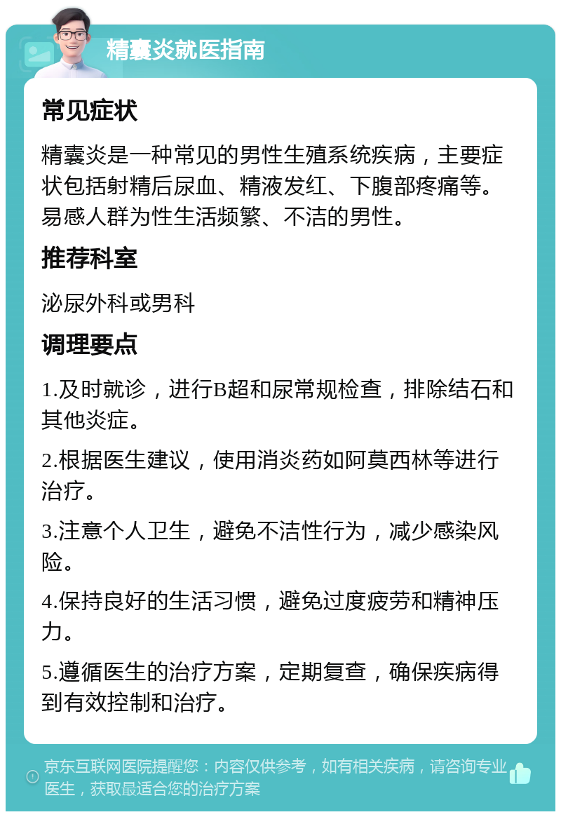 精囊炎就医指南 常见症状 精囊炎是一种常见的男性生殖系统疾病，主要症状包括射精后尿血、精液发红、下腹部疼痛等。易感人群为性生活频繁、不洁的男性。 推荐科室 泌尿外科或男科 调理要点 1.及时就诊，进行B超和尿常规检查，排除结石和其他炎症。 2.根据医生建议，使用消炎药如阿莫西林等进行治疗。 3.注意个人卫生，避免不洁性行为，减少感染风险。 4.保持良好的生活习惯，避免过度疲劳和精神压力。 5.遵循医生的治疗方案，定期复查，确保疾病得到有效控制和治疗。