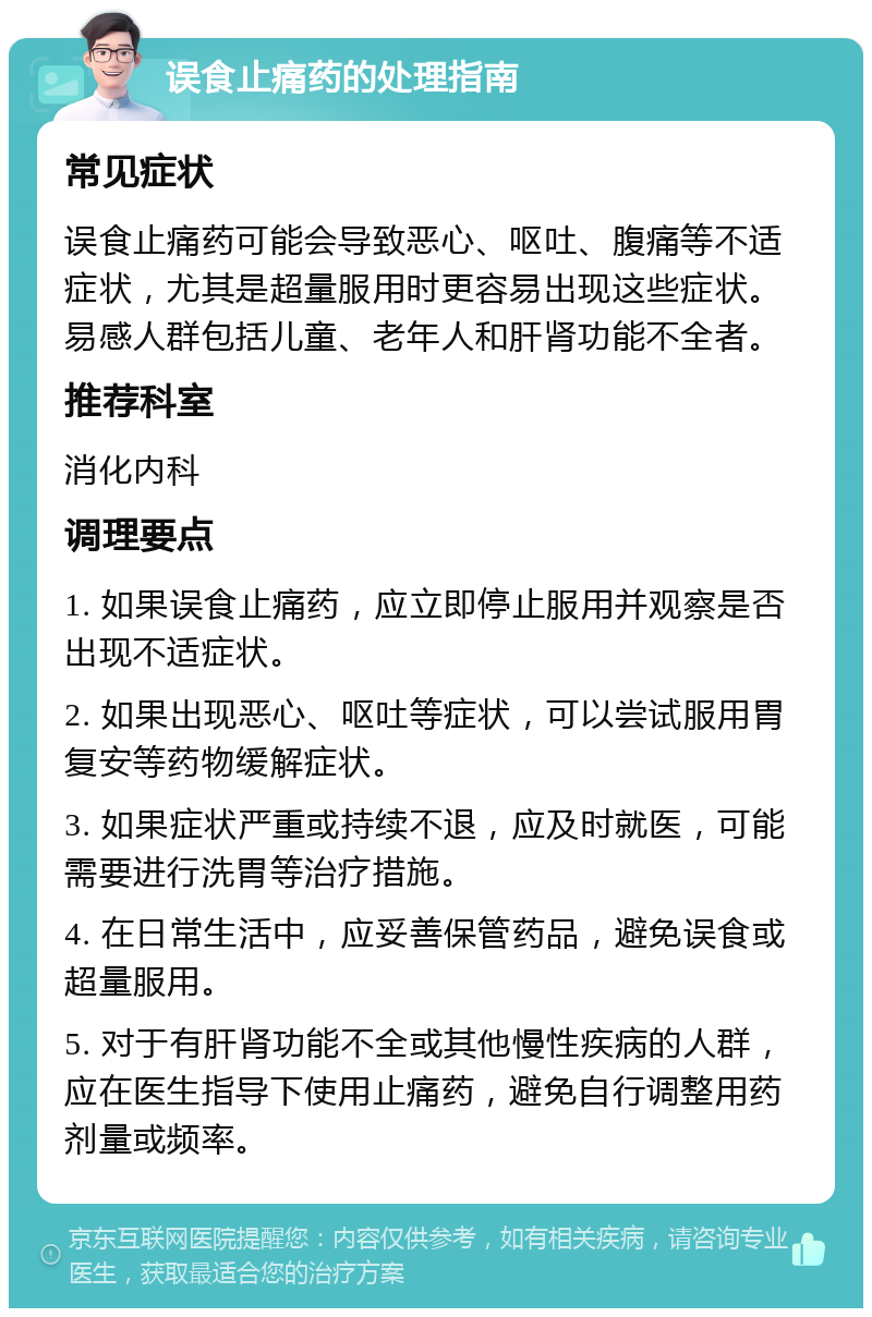 误食止痛药的处理指南 常见症状 误食止痛药可能会导致恶心、呕吐、腹痛等不适症状，尤其是超量服用时更容易出现这些症状。易感人群包括儿童、老年人和肝肾功能不全者。 推荐科室 消化内科 调理要点 1. 如果误食止痛药，应立即停止服用并观察是否出现不适症状。 2. 如果出现恶心、呕吐等症状，可以尝试服用胃复安等药物缓解症状。 3. 如果症状严重或持续不退，应及时就医，可能需要进行洗胃等治疗措施。 4. 在日常生活中，应妥善保管药品，避免误食或超量服用。 5. 对于有肝肾功能不全或其他慢性疾病的人群，应在医生指导下使用止痛药，避免自行调整用药剂量或频率。