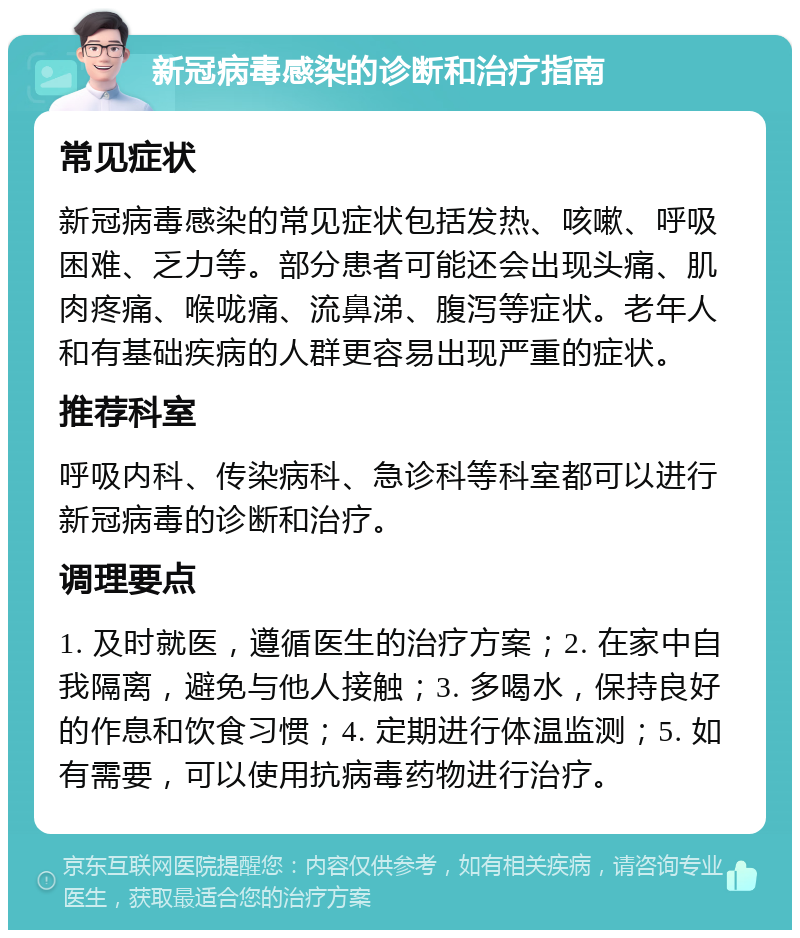 新冠病毒感染的诊断和治疗指南 常见症状 新冠病毒感染的常见症状包括发热、咳嗽、呼吸困难、乏力等。部分患者可能还会出现头痛、肌肉疼痛、喉咙痛、流鼻涕、腹泻等症状。老年人和有基础疾病的人群更容易出现严重的症状。 推荐科室 呼吸内科、传染病科、急诊科等科室都可以进行新冠病毒的诊断和治疗。 调理要点 1. 及时就医，遵循医生的治疗方案；2. 在家中自我隔离，避免与他人接触；3. 多喝水，保持良好的作息和饮食习惯；4. 定期进行体温监测；5. 如有需要，可以使用抗病毒药物进行治疗。