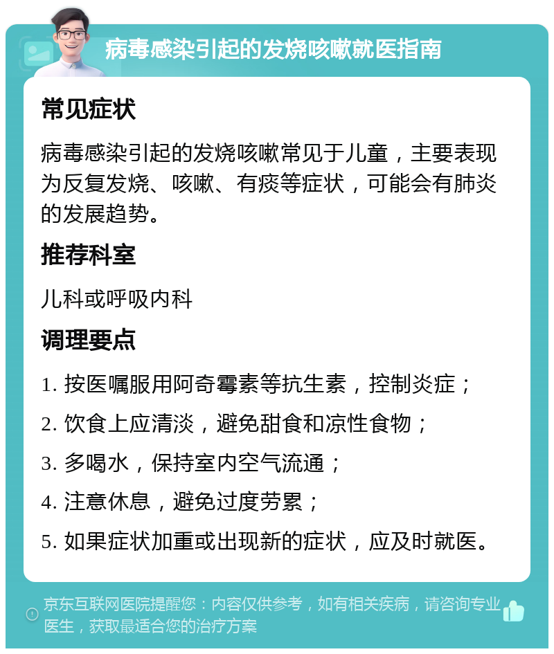 病毒感染引起的发烧咳嗽就医指南 常见症状 病毒感染引起的发烧咳嗽常见于儿童，主要表现为反复发烧、咳嗽、有痰等症状，可能会有肺炎的发展趋势。 推荐科室 儿科或呼吸内科 调理要点 1. 按医嘱服用阿奇霉素等抗生素，控制炎症； 2. 饮食上应清淡，避免甜食和凉性食物； 3. 多喝水，保持室内空气流通； 4. 注意休息，避免过度劳累； 5. 如果症状加重或出现新的症状，应及时就医。