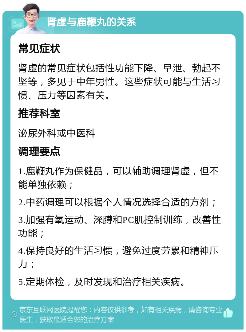 肾虚与鹿鞭丸的关系 常见症状 肾虚的常见症状包括性功能下降、早泄、勃起不坚等，多见于中年男性。这些症状可能与生活习惯、压力等因素有关。 推荐科室 泌尿外科或中医科 调理要点 1.鹿鞭丸作为保健品，可以辅助调理肾虚，但不能单独依赖； 2.中药调理可以根据个人情况选择合适的方剂； 3.加强有氧运动、深蹲和PC肌控制训练，改善性功能； 4.保持良好的生活习惯，避免过度劳累和精神压力； 5.定期体检，及时发现和治疗相关疾病。