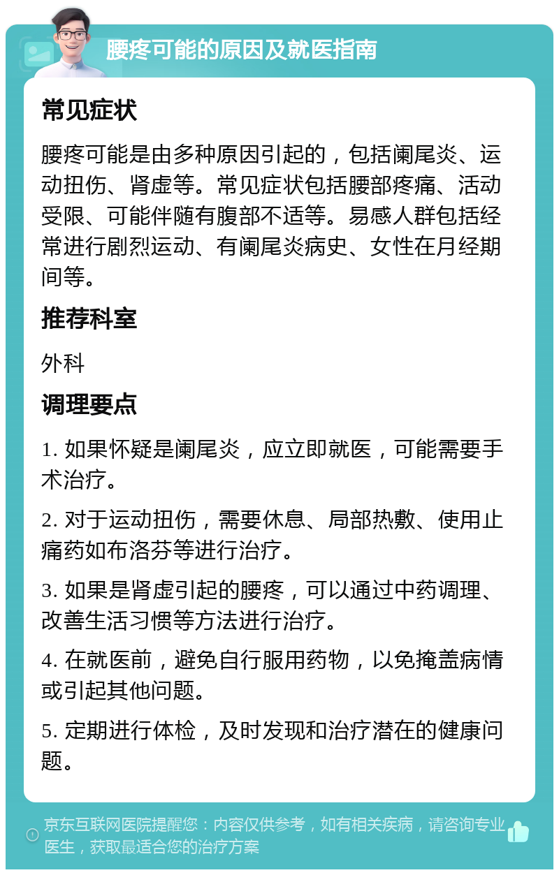 腰疼可能的原因及就医指南 常见症状 腰疼可能是由多种原因引起的，包括阑尾炎、运动扭伤、肾虚等。常见症状包括腰部疼痛、活动受限、可能伴随有腹部不适等。易感人群包括经常进行剧烈运动、有阑尾炎病史、女性在月经期间等。 推荐科室 外科 调理要点 1. 如果怀疑是阑尾炎，应立即就医，可能需要手术治疗。 2. 对于运动扭伤，需要休息、局部热敷、使用止痛药如布洛芬等进行治疗。 3. 如果是肾虚引起的腰疼，可以通过中药调理、改善生活习惯等方法进行治疗。 4. 在就医前，避免自行服用药物，以免掩盖病情或引起其他问题。 5. 定期进行体检，及时发现和治疗潜在的健康问题。