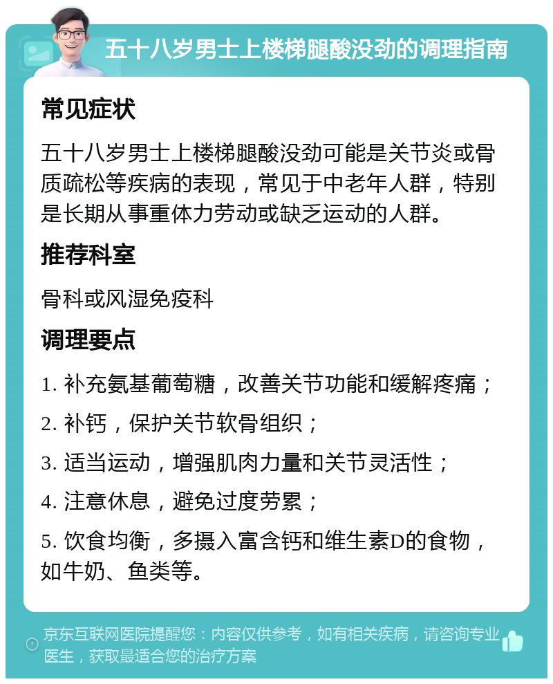 五十八岁男士上楼梯腿酸没劲的调理指南 常见症状 五十八岁男士上楼梯腿酸没劲可能是关节炎或骨质疏松等疾病的表现，常见于中老年人群，特别是长期从事重体力劳动或缺乏运动的人群。 推荐科室 骨科或风湿免疫科 调理要点 1. 补充氨基葡萄糖，改善关节功能和缓解疼痛； 2. 补钙，保护关节软骨组织； 3. 适当运动，增强肌肉力量和关节灵活性； 4. 注意休息，避免过度劳累； 5. 饮食均衡，多摄入富含钙和维生素D的食物，如牛奶、鱼类等。