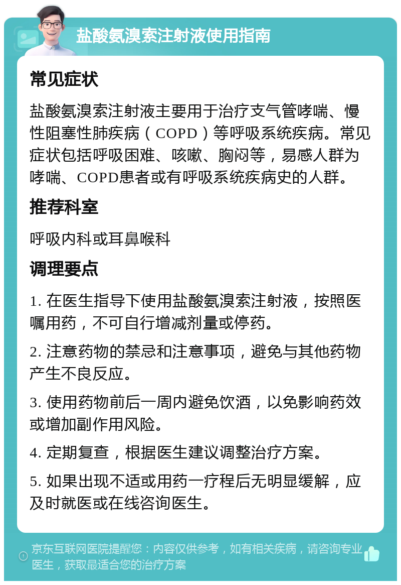 盐酸氨溴索注射液使用指南 常见症状 盐酸氨溴索注射液主要用于治疗支气管哮喘、慢性阻塞性肺疾病（COPD）等呼吸系统疾病。常见症状包括呼吸困难、咳嗽、胸闷等，易感人群为哮喘、COPD患者或有呼吸系统疾病史的人群。 推荐科室 呼吸内科或耳鼻喉科 调理要点 1. 在医生指导下使用盐酸氨溴索注射液，按照医嘱用药，不可自行增减剂量或停药。 2. 注意药物的禁忌和注意事项，避免与其他药物产生不良反应。 3. 使用药物前后一周内避免饮酒，以免影响药效或增加副作用风险。 4. 定期复查，根据医生建议调整治疗方案。 5. 如果出现不适或用药一疗程后无明显缓解，应及时就医或在线咨询医生。