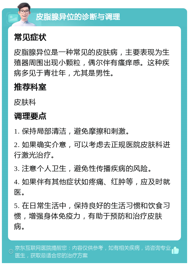 皮脂腺异位的诊断与调理 常见症状 皮脂腺异位是一种常见的皮肤病，主要表现为生殖器周围出现小颗粒，偶尔伴有瘙痒感。这种疾病多见于青壮年，尤其是男性。 推荐科室 皮肤科 调理要点 1. 保持局部清洁，避免摩擦和刺激。 2. 如果确实介意，可以考虑去正规医院皮肤科进行激光治疗。 3. 注意个人卫生，避免性传播疾病的风险。 4. 如果伴有其他症状如疼痛、红肿等，应及时就医。 5. 在日常生活中，保持良好的生活习惯和饮食习惯，增强身体免疫力，有助于预防和治疗皮肤病。