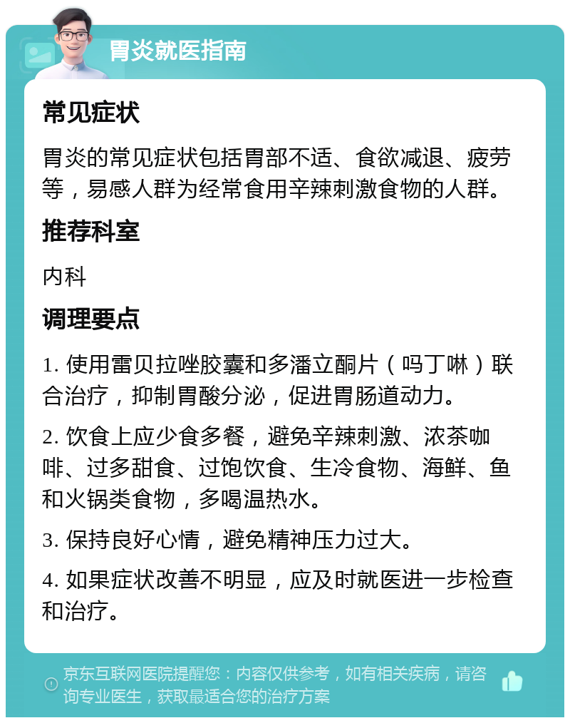 胃炎就医指南 常见症状 胃炎的常见症状包括胃部不适、食欲减退、疲劳等，易感人群为经常食用辛辣刺激食物的人群。 推荐科室 内科 调理要点 1. 使用雷贝拉唑胶囊和多潘立酮片（吗丁啉）联合治疗，抑制胃酸分泌，促进胃肠道动力。 2. 饮食上应少食多餐，避免辛辣刺激、浓茶咖啡、过多甜食、过饱饮食、生冷食物、海鲜、鱼和火锅类食物，多喝温热水。 3. 保持良好心情，避免精神压力过大。 4. 如果症状改善不明显，应及时就医进一步检查和治疗。