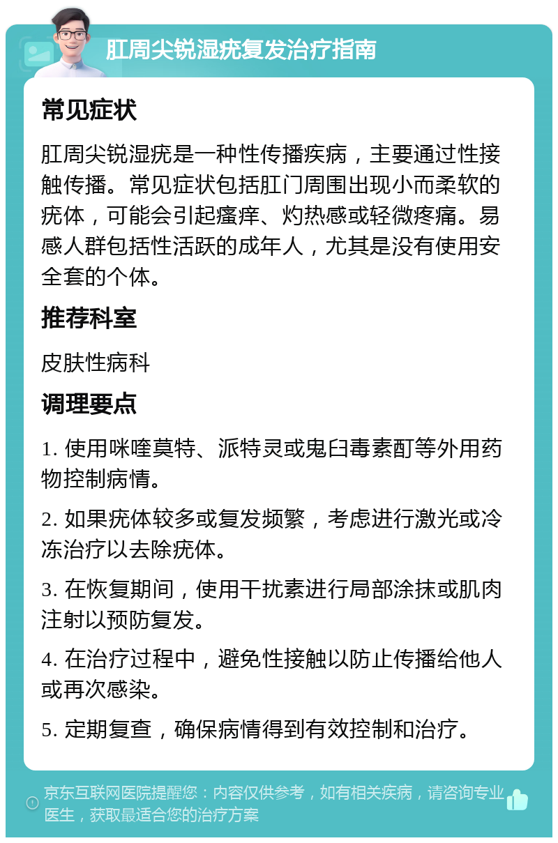 肛周尖锐湿疣复发治疗指南 常见症状 肛周尖锐湿疣是一种性传播疾病，主要通过性接触传播。常见症状包括肛门周围出现小而柔软的疣体，可能会引起瘙痒、灼热感或轻微疼痛。易感人群包括性活跃的成年人，尤其是没有使用安全套的个体。 推荐科室 皮肤性病科 调理要点 1. 使用咪喹莫特、派特灵或鬼臼毒素酊等外用药物控制病情。 2. 如果疣体较多或复发频繁，考虑进行激光或冷冻治疗以去除疣体。 3. 在恢复期间，使用干扰素进行局部涂抹或肌肉注射以预防复发。 4. 在治疗过程中，避免性接触以防止传播给他人或再次感染。 5. 定期复查，确保病情得到有效控制和治疗。