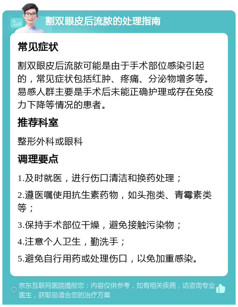 割双眼皮后流脓的处理指南 常见症状 割双眼皮后流脓可能是由于手术部位感染引起的，常见症状包括红肿、疼痛、分泌物增多等。易感人群主要是手术后未能正确护理或存在免疫力下降等情况的患者。 推荐科室 整形外科或眼科 调理要点 1.及时就医，进行伤口清洁和换药处理； 2.遵医嘱使用抗生素药物，如头孢类、青霉素类等； 3.保持手术部位干燥，避免接触污染物； 4.注意个人卫生，勤洗手； 5.避免自行用药或处理伤口，以免加重感染。