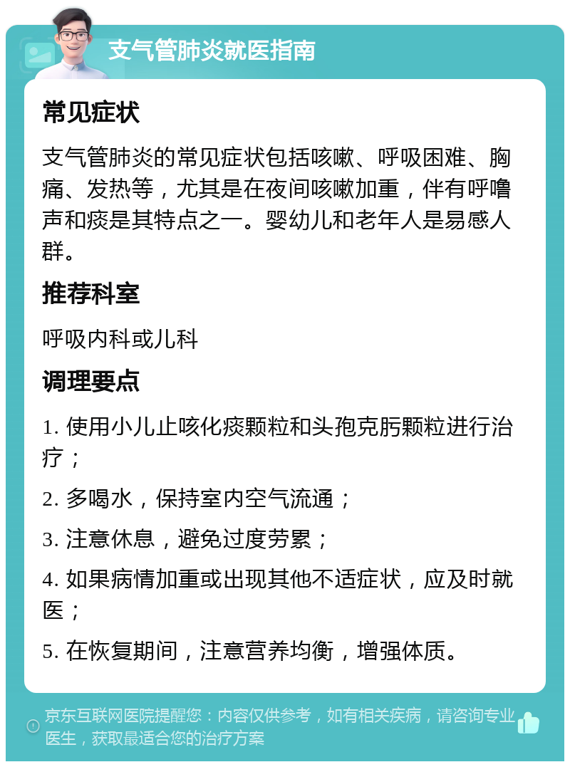 支气管肺炎就医指南 常见症状 支气管肺炎的常见症状包括咳嗽、呼吸困难、胸痛、发热等，尤其是在夜间咳嗽加重，伴有呼噜声和痰是其特点之一。婴幼儿和老年人是易感人群。 推荐科室 呼吸内科或儿科 调理要点 1. 使用小儿止咳化痰颗粒和头孢克肟颗粒进行治疗； 2. 多喝水，保持室内空气流通； 3. 注意休息，避免过度劳累； 4. 如果病情加重或出现其他不适症状，应及时就医； 5. 在恢复期间，注意营养均衡，增强体质。