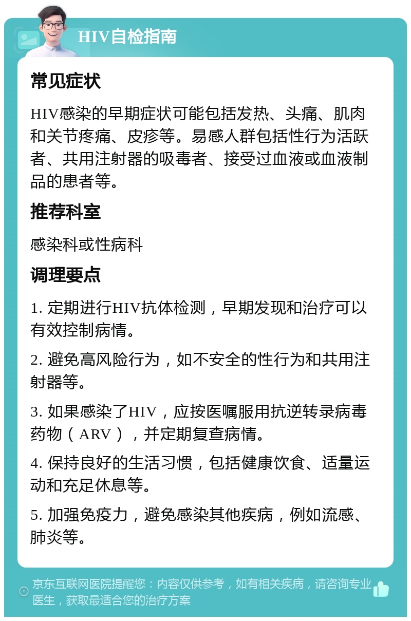 HIV自检指南 常见症状 HIV感染的早期症状可能包括发热、头痛、肌肉和关节疼痛、皮疹等。易感人群包括性行为活跃者、共用注射器的吸毒者、接受过血液或血液制品的患者等。 推荐科室 感染科或性病科 调理要点 1. 定期进行HIV抗体检测，早期发现和治疗可以有效控制病情。 2. 避免高风险行为，如不安全的性行为和共用注射器等。 3. 如果感染了HIV，应按医嘱服用抗逆转录病毒药物（ARV），并定期复查病情。 4. 保持良好的生活习惯，包括健康饮食、适量运动和充足休息等。 5. 加强免疫力，避免感染其他疾病，例如流感、肺炎等。