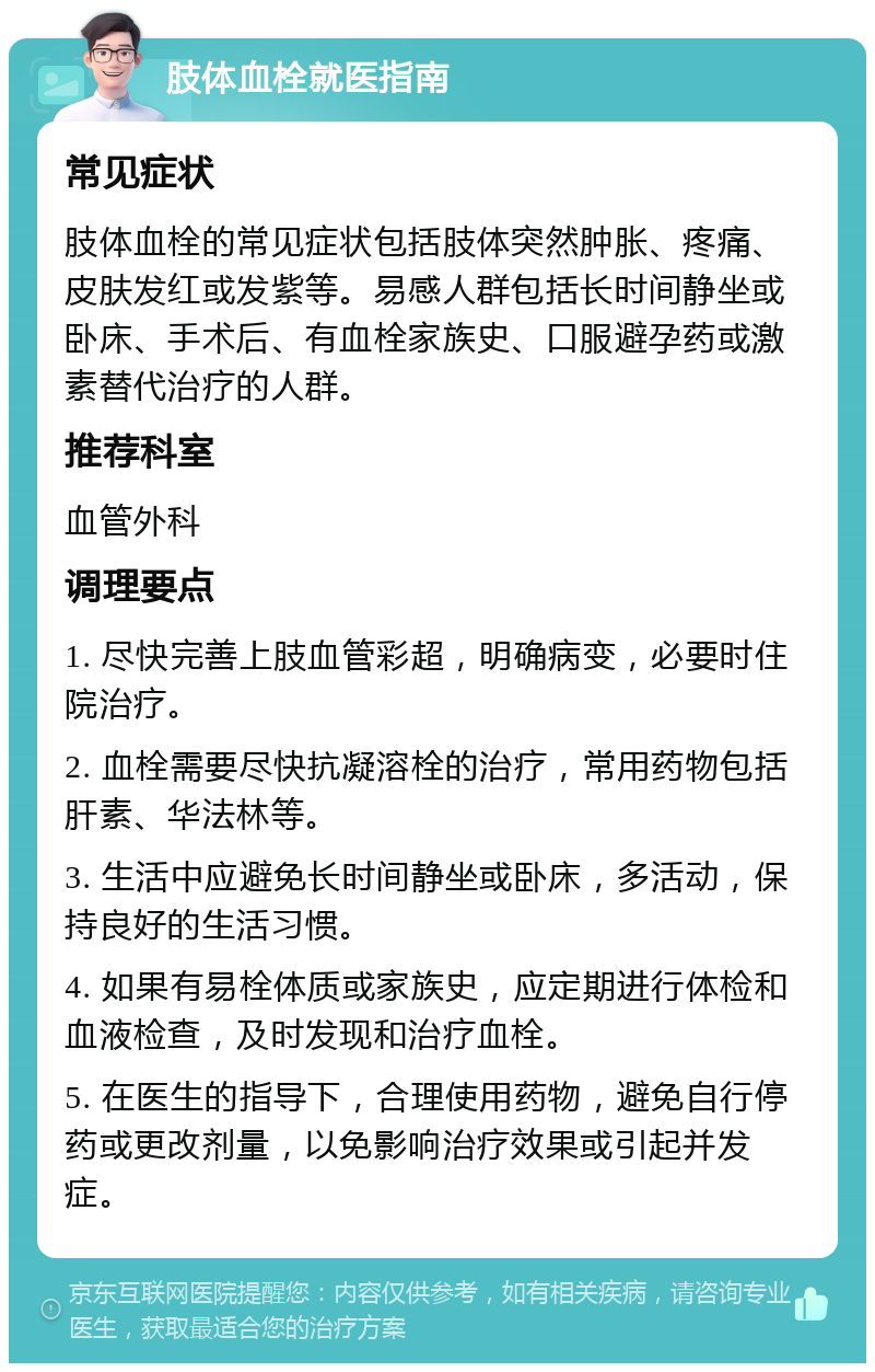 肢体血栓就医指南 常见症状 肢体血栓的常见症状包括肢体突然肿胀、疼痛、皮肤发红或发紫等。易感人群包括长时间静坐或卧床、手术后、有血栓家族史、口服避孕药或激素替代治疗的人群。 推荐科室 血管外科 调理要点 1. 尽快完善上肢血管彩超，明确病变，必要时住院治疗。 2. 血栓需要尽快抗凝溶栓的治疗，常用药物包括肝素、华法林等。 3. 生活中应避免长时间静坐或卧床，多活动，保持良好的生活习惯。 4. 如果有易栓体质或家族史，应定期进行体检和血液检查，及时发现和治疗血栓。 5. 在医生的指导下，合理使用药物，避免自行停药或更改剂量，以免影响治疗效果或引起并发症。