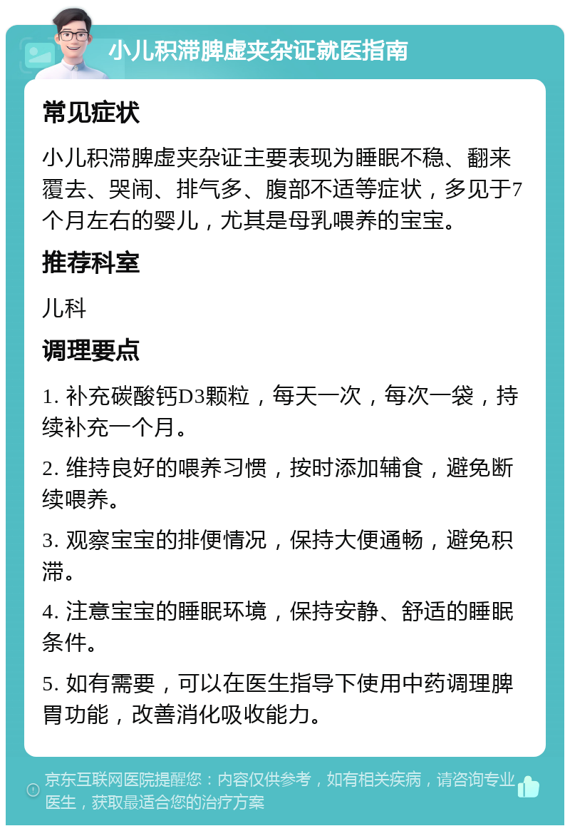 小儿积滞脾虚夹杂证就医指南 常见症状 小儿积滞脾虚夹杂证主要表现为睡眠不稳、翻来覆去、哭闹、排气多、腹部不适等症状，多见于7个月左右的婴儿，尤其是母乳喂养的宝宝。 推荐科室 儿科 调理要点 1. 补充碳酸钙D3颗粒，每天一次，每次一袋，持续补充一个月。 2. 维持良好的喂养习惯，按时添加辅食，避免断续喂养。 3. 观察宝宝的排便情况，保持大便通畅，避免积滞。 4. 注意宝宝的睡眠环境，保持安静、舒适的睡眠条件。 5. 如有需要，可以在医生指导下使用中药调理脾胃功能，改善消化吸收能力。