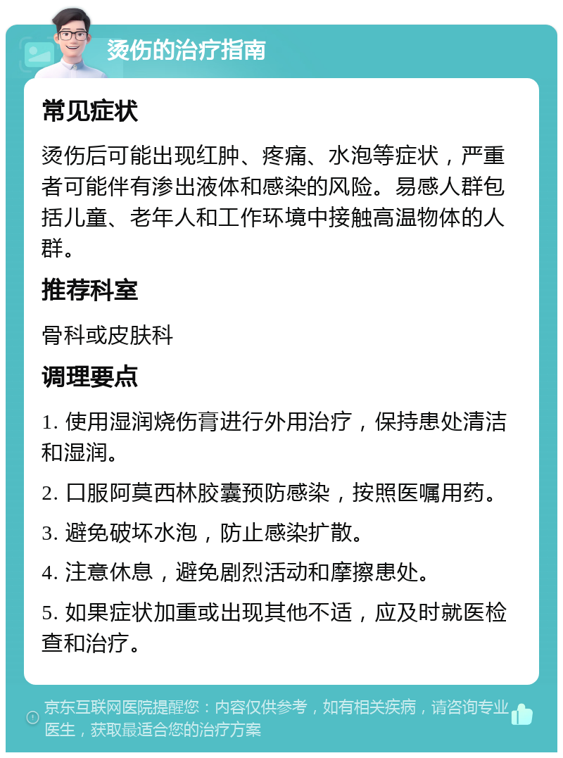 烫伤的治疗指南 常见症状 烫伤后可能出现红肿、疼痛、水泡等症状，严重者可能伴有渗出液体和感染的风险。易感人群包括儿童、老年人和工作环境中接触高温物体的人群。 推荐科室 骨科或皮肤科 调理要点 1. 使用湿润烧伤膏进行外用治疗，保持患处清洁和湿润。 2. 口服阿莫西林胶囊预防感染，按照医嘱用药。 3. 避免破坏水泡，防止感染扩散。 4. 注意休息，避免剧烈活动和摩擦患处。 5. 如果症状加重或出现其他不适，应及时就医检查和治疗。