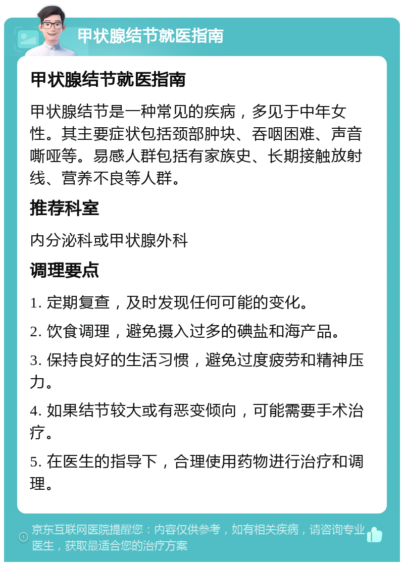 甲状腺结节就医指南 甲状腺结节就医指南 甲状腺结节是一种常见的疾病，多见于中年女性。其主要症状包括颈部肿块、吞咽困难、声音嘶哑等。易感人群包括有家族史、长期接触放射线、营养不良等人群。 推荐科室 内分泌科或甲状腺外科 调理要点 1. 定期复查，及时发现任何可能的变化。 2. 饮食调理，避免摄入过多的碘盐和海产品。 3. 保持良好的生活习惯，避免过度疲劳和精神压力。 4. 如果结节较大或有恶变倾向，可能需要手术治疗。 5. 在医生的指导下，合理使用药物进行治疗和调理。