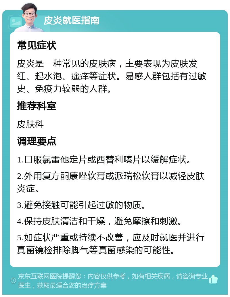 皮炎就医指南 常见症状 皮炎是一种常见的皮肤病，主要表现为皮肤发红、起水泡、瘙痒等症状。易感人群包括有过敏史、免疫力较弱的人群。 推荐科室 皮肤科 调理要点 1.口服氯雷他定片或西替利嗪片以缓解症状。 2.外用复方酮康唑软膏或派瑞松软膏以减轻皮肤炎症。 3.避免接触可能引起过敏的物质。 4.保持皮肤清洁和干燥，避免摩擦和刺激。 5.如症状严重或持续不改善，应及时就医并进行真菌镜检排除脚气等真菌感染的可能性。